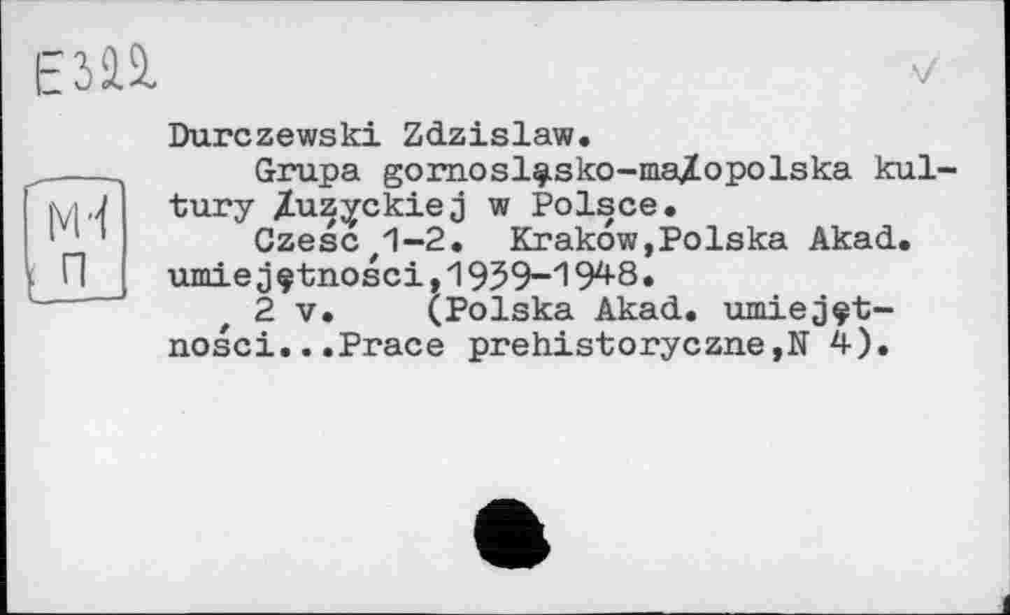 ﻿EJfâ
Durczewski Zdzislaw.
Grupa gornosl^sko-ma/opolska kul tury Zuzyckiej w Polsce.
CzesC'1-2. Krakow,Polska Akad.
umiejçtnosci,1939-1948.
2 V. (Polska Akad. nosci...Prace prehistoryczne,N 4).